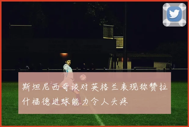 斯坦尼西奇谈对英格兰表现称赞拉什福德进球能力令人头疼