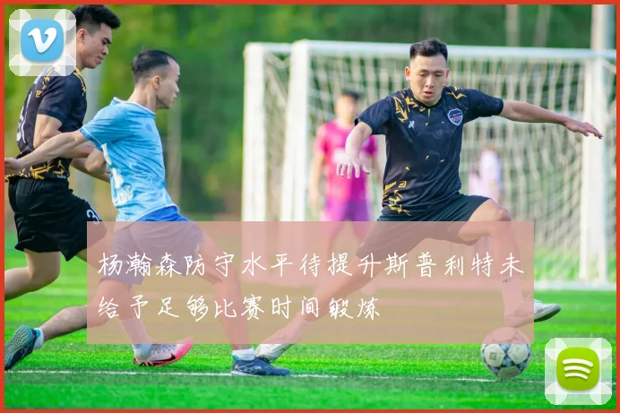杨瀚森防守水平待提升斯普利特未给予足够比赛时间锻炼