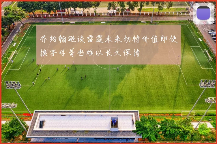 乔约翰逊谈雷霆未来切特价值即使换字母哥也难以长久保持