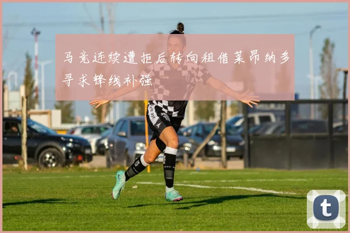 马竞连续遭拒后转向租借莱昂纳多寻求锋线补强