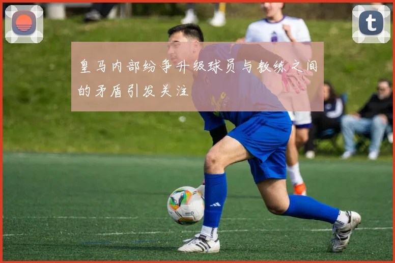 皇马内部纷争升级球员与教练之间的矛盾引发关注