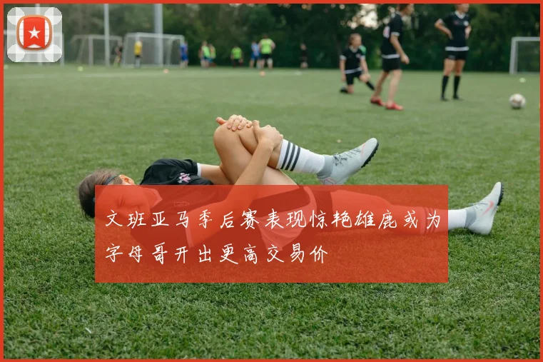 文班亚马季后赛表现惊艳雄鹿或为字母哥开出更高交易价