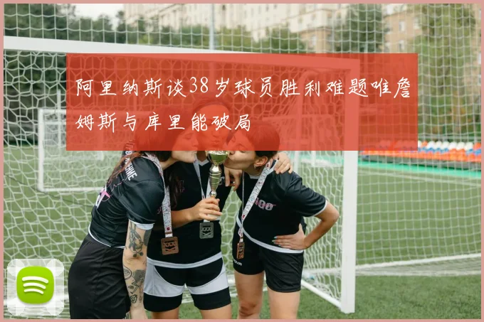 阿里纳斯谈38岁球员胜利难题唯詹姆斯与库里能破局