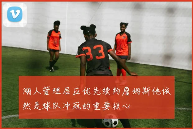 湖人管理层应优先续约詹姆斯他依然是球队冲冠的重要核心