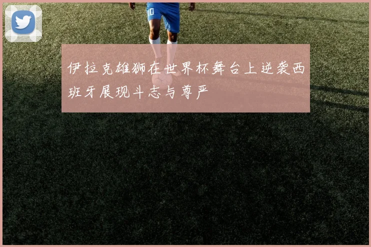 伊拉克雄狮在世界杯舞台上逆袭西班牙展现斗志与尊严