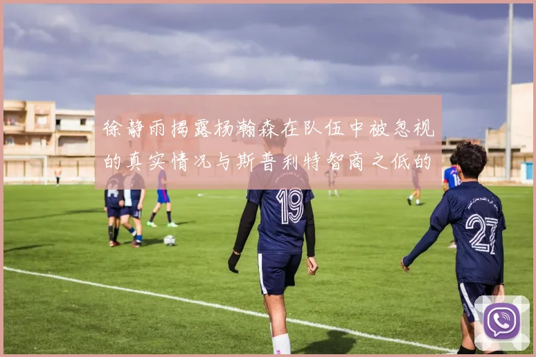 徐静雨揭露杨瀚森在队伍中被忽视的真实情况与斯普利特智商之低的尴尬真相