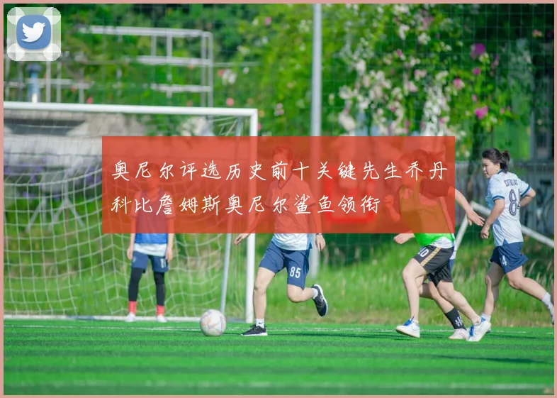 奥尼尔评选历史前十关键先生乔丹科比詹姆斯奥尼尔鲨鱼领衔