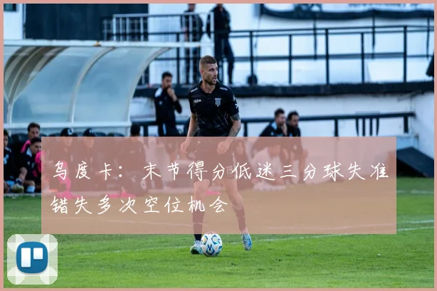 乌度卡：末节得分低迷三分球失准错失多次空位机会