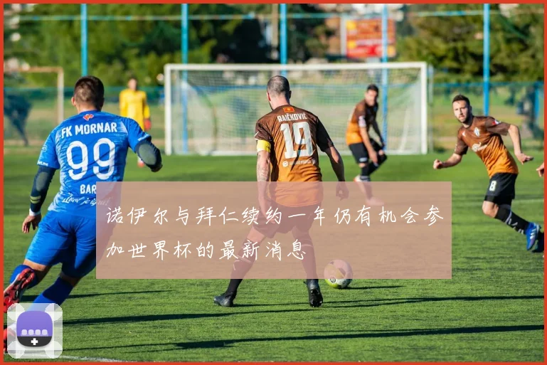 诺伊尔与拜仁续约一年仍有机会参加世界杯的最新消息