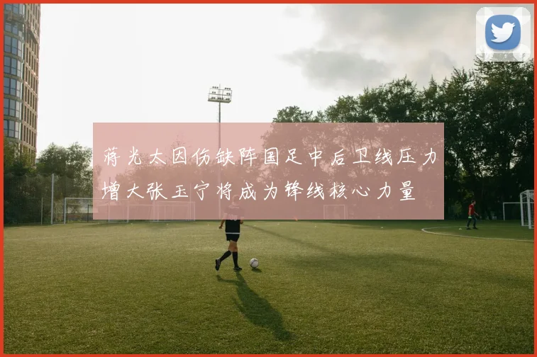 蒋光太因伤缺阵国足中后卫线压力增大张玉宁将成为锋线核心力量