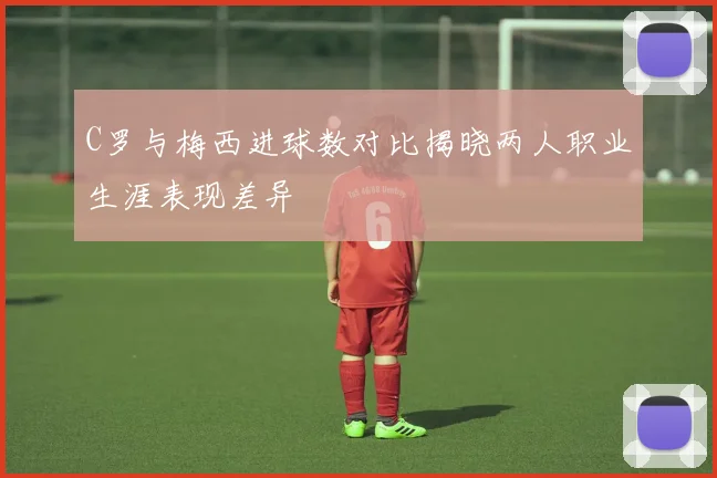 C罗与梅西进球数对比揭晓两人职业生涯表现差异
