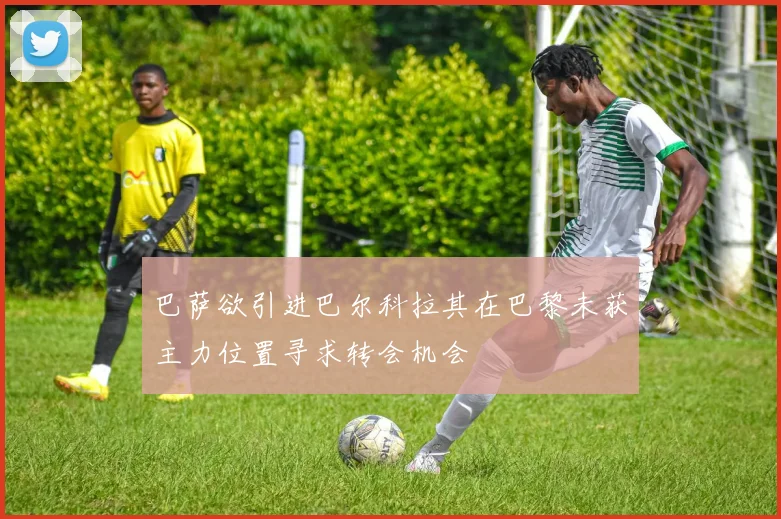 巴萨欲引进巴尔科拉其在巴黎未获主力位置寻求转会机会