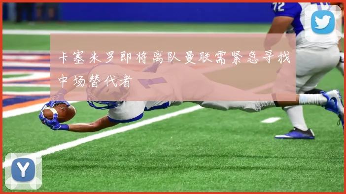 卡塞米罗即将离队曼联需紧急寻找中场替代者