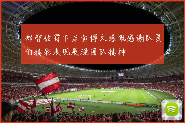 郑智被罚下后黄博文感慨感谢队员们精彩表现展现团队精神