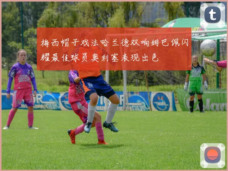 梅西帽子戏法哈兰德双响姆巴佩闪耀最佳球员奥利塞表现出色