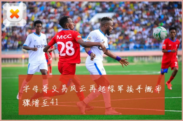 字母哥交易风云再起绿军接手概率骤增至41