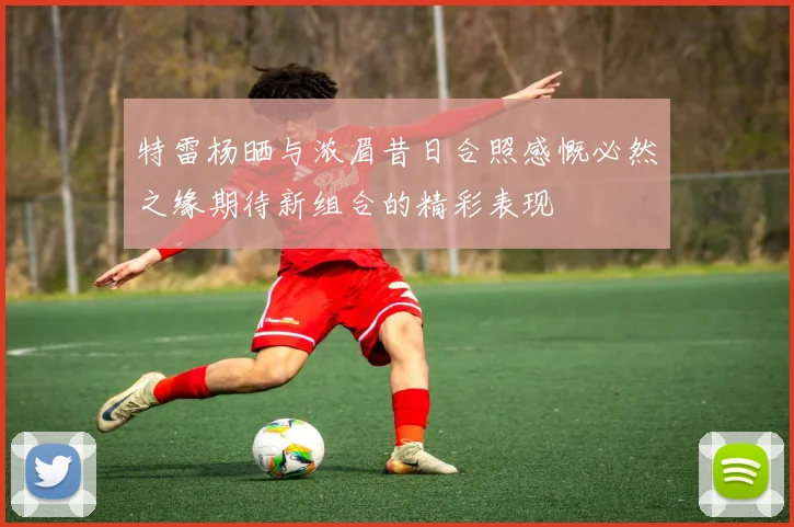特雷杨晒与浓眉昔日合照感慨必然之缘期待新组合的精彩表现