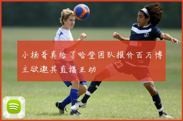 小杨哥真给了哈登团队报价百万博主欲邀其直播互动