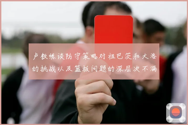 卢教练谈防守策略对祖巴茨和大洛的挑战以及篮板问题的深层次不满
