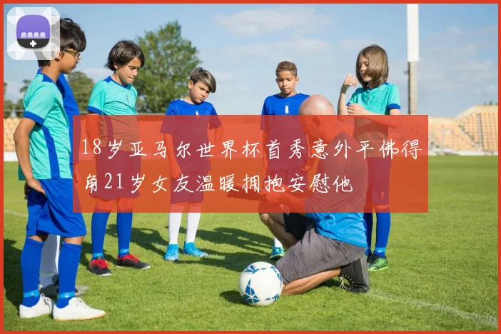 18岁亚马尔世界杯首秀意外平佛得角21岁女友温暖拥抱安慰他