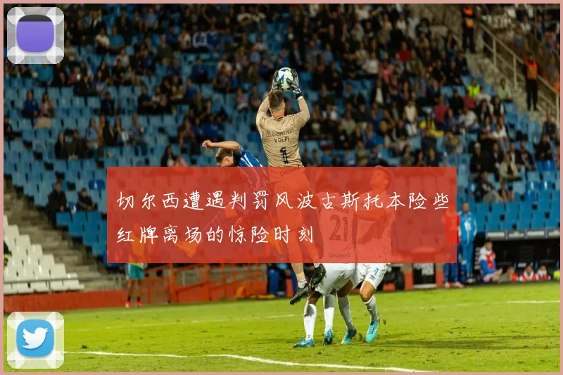 切尔西遭遇判罚风波古斯托本险些红牌离场的惊险时刻